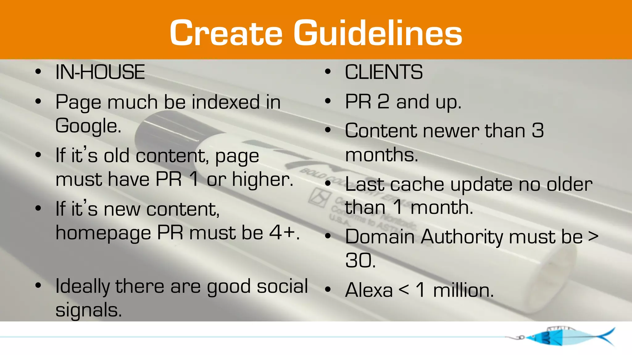 Create Guidelines 
• IN-HOUSE 
• Page much be indexed in 
Google. 
• If it’s old content, page 
must have PR 1 or higher. 
• If it’s new content, 
homepage PR must be 4+. 
• Ideally there are good social 
signals. 
• CLIENTS 
• PR 2 and up. 
• Content newer than 3 
months. 
• Last cache update no older 
than 1 month. 
• Domain Authority must be  
30. 
• Alexa  1 million. 
 