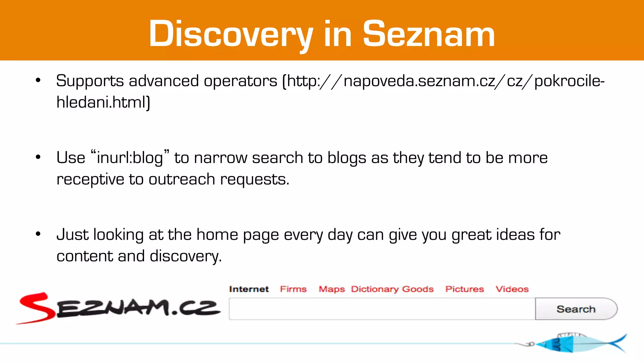 Discovery in Seznam 
• Supports advanced operators (http://napoveda.seznam.cz/cz/pokrocile-hledani. 
html) 
• Use “inurl:blog” to narrow search to blogs as they tend to be more 
receptive to outreach requests. 
• Just looking at the home page every day can give you great ideas for 
content and discovery. 
 