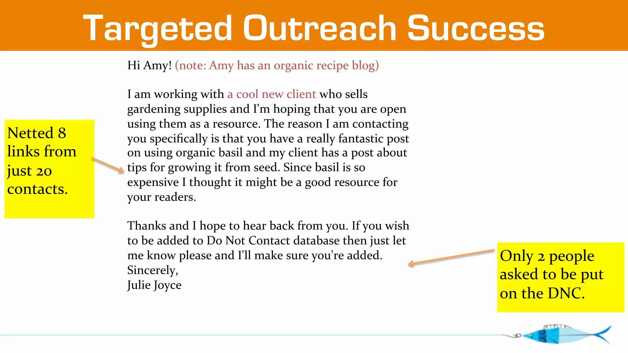 Targeted Outreach Success 
Hi 
Amy! 
(note: 
Amy 
has 
an 
organic 
recipe 
blog) 
I 
am 
working 
with 
a 
cool 
new 
client 
who 
sells 
gardening 
supplies 
and 
I'm 
hoping 
that 
you 
are 
open 
using 
them 
as 
a 
resource. 
The 
reason 
I 
am 
contacting 
you 
specifically 
is 
that 
you 
have 
a 
really 
fantastic 
post 
on 
using 
organic 
basil 
and 
my 
client 
has 
a 
post 
about 
tips 
for 
growing 
it 
from 
seed. 
Since 
basil 
is 
so 
expensive 
I 
thought 
it 
might 
be 
a 
good 
resource 
for 
your 
readers. 
Thanks 
and 
I 
hope 
to 
hear 
back 
from 
you. 
If 
you 
wish 
to 
be 
added 
to 
Do 
Not 
Contact 
database 
then 
just 
let 
me 
know 
please 
and 
I'll 
make 
sure 
you're 
added. 
Sincerely, 
Julie 
Joyce 
Netted 
8 
links 
from 
just 
20 
contacts. 
Only 
2 
people 
asked 
to 
be 
put 
on 
the 
DNC. 
 
