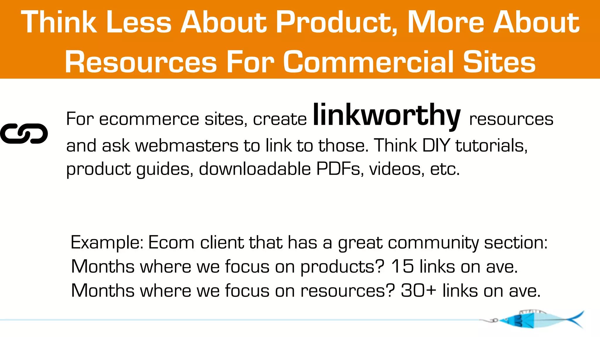 Think Less About Product, More About 
Resources For Commercial Sites 
For ecommerce sites, create linkworthy resources 
and ask webmasters to link to those. Think DIY tutorials, 
product guides, downloadable PDFs, videos, etc. 
Example: Ecom client that has a great community section: 
Months where we focus on products? 15 links on ave. 
Months where we focus on resources? 30+ links on ave. 
 