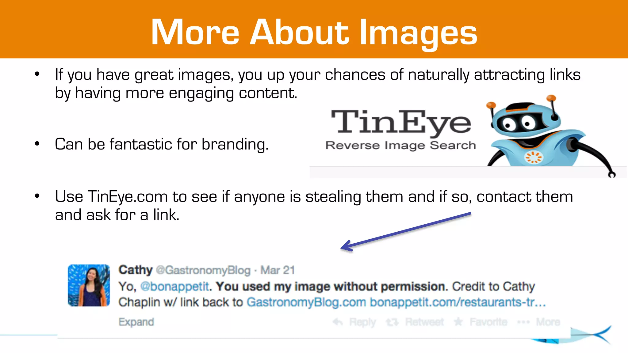 More About Images 
• If you have great images, you up your chances of naturally attracting links 
by having more engaging content. 
• Can be fantastic for branding. 
• Use TinEye.com to see if anyone is stealing them and if so, contact them 
and ask for a link. 
 