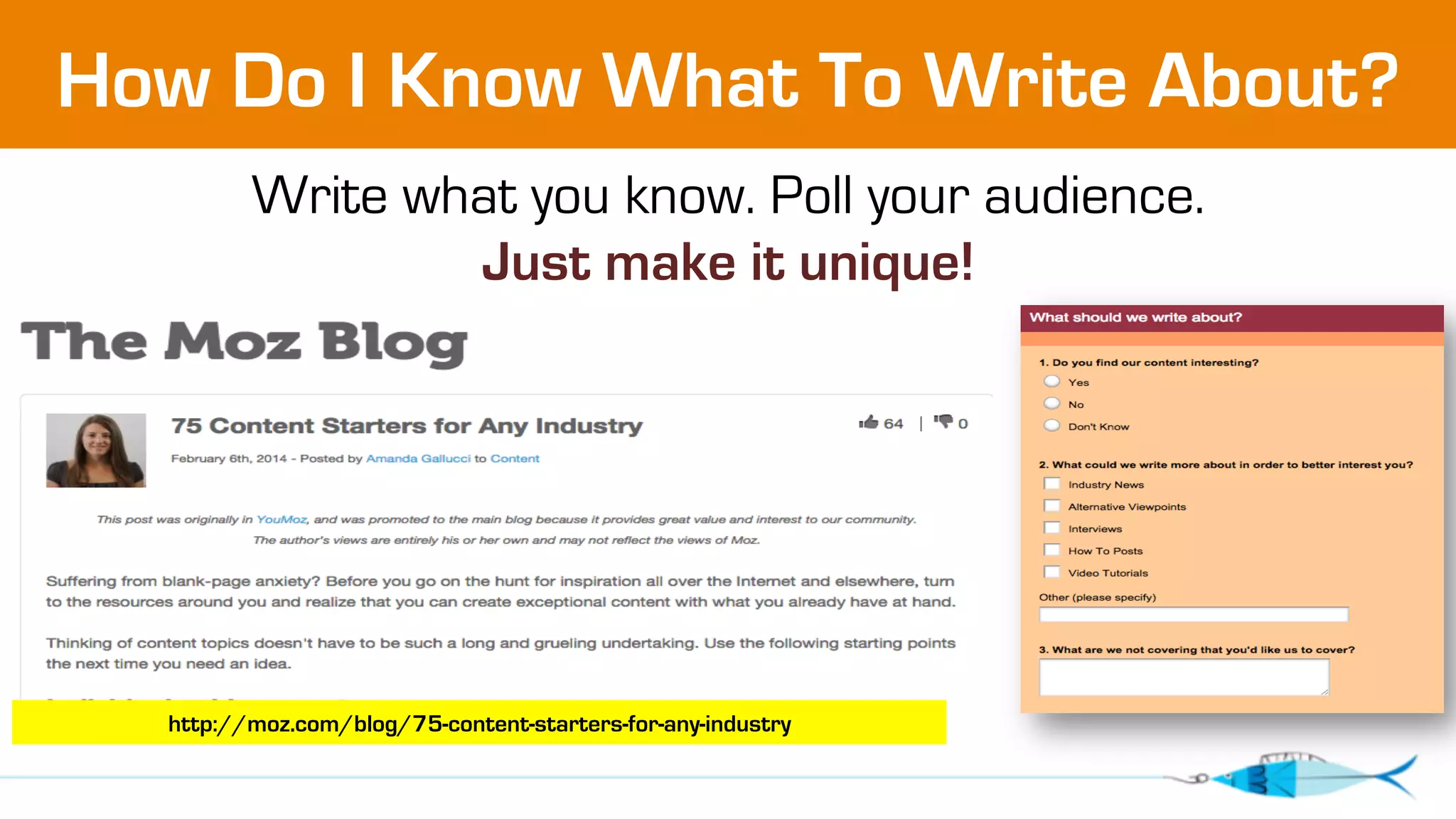 How Do I Know What To Write About? 
Write what you know. Poll your audience. 
Just make it unique! 
http://moz.com/blog/75-content-starters-for-any-industry 
 