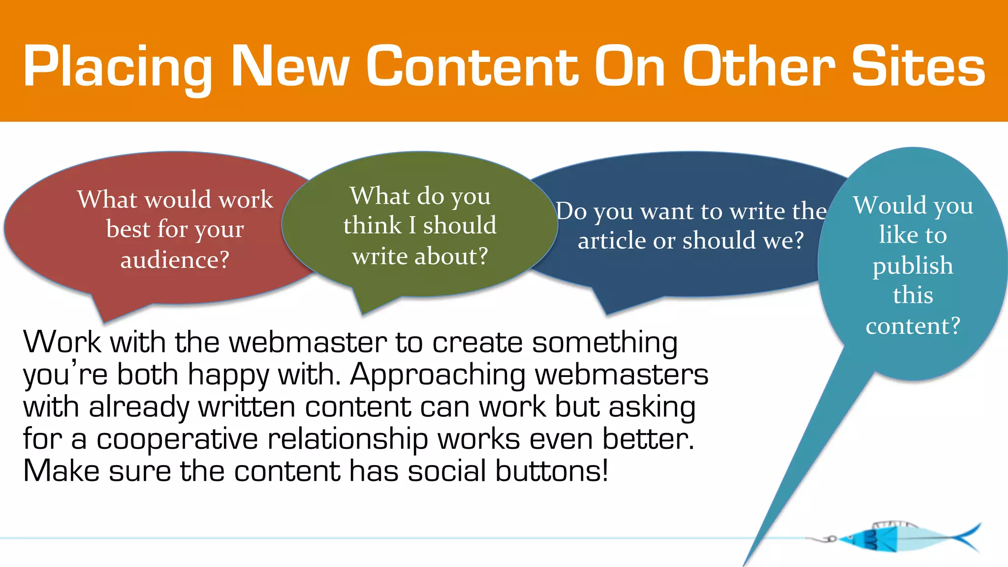 Placing New Content On Other Sites 
Do 
you 
want 
to 
write 
the 
article 
or 
should 
we? 
What 
would 
work 
best 
for 
your 
audience? 
What 
do 
you 
think 
I 
should 
write 
about? 
Work with the webmaster to create something 
you’re both happy with. Approaching webmasters 
with already written content can work but asking 
for a cooperative relationship works even better. 
Make sure the content has social buttons! 
Would 
you 
like 
to 
publish 
this 
content? 
 
