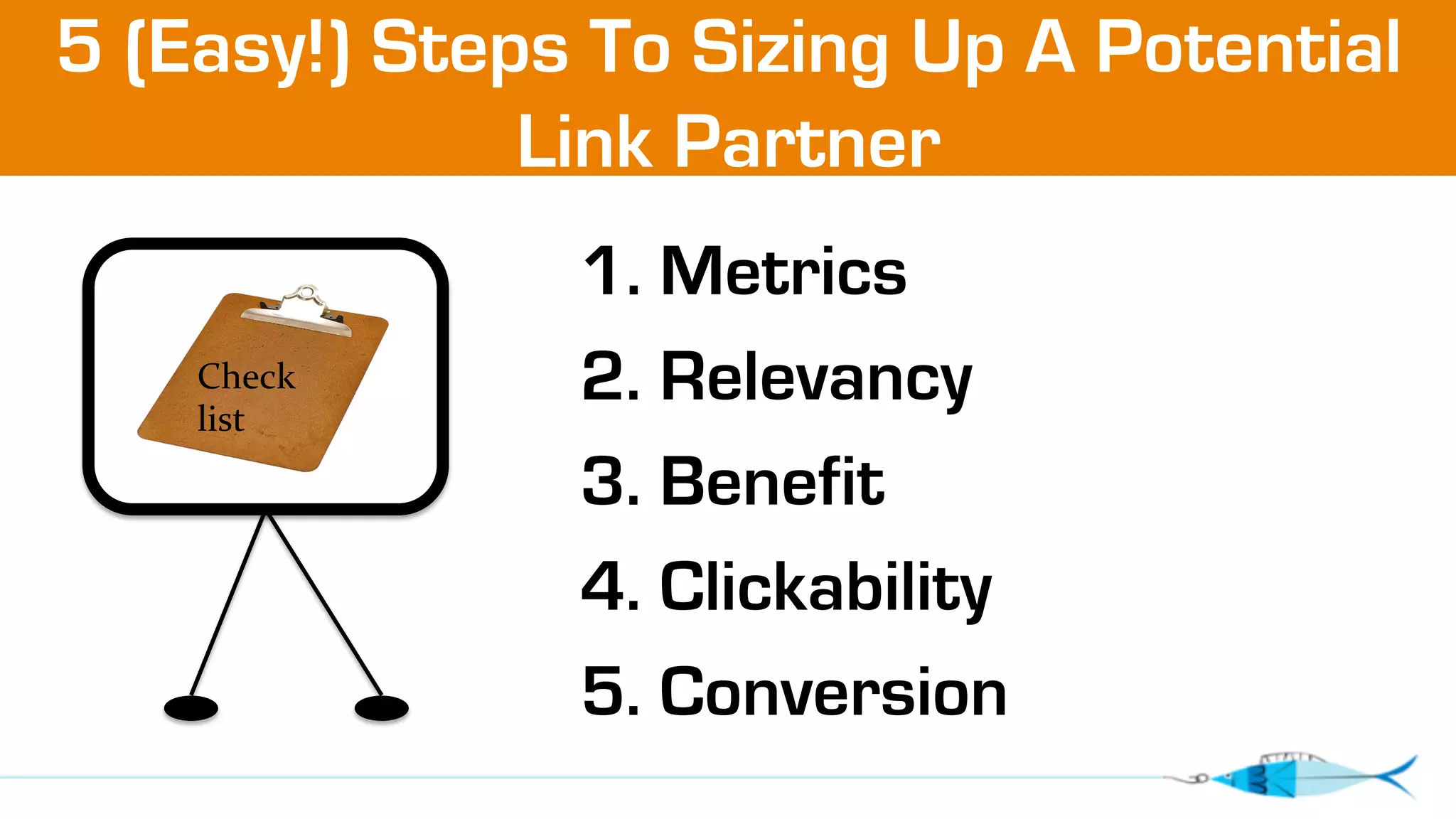 5 (Easy!) Steps To Sizing Up A Potential 
Link Partner 
1. Metrics 
2. Relevancy 
3. Benefit 
4. Clickability 
5. Conversion 
. 
Check 
list 
 