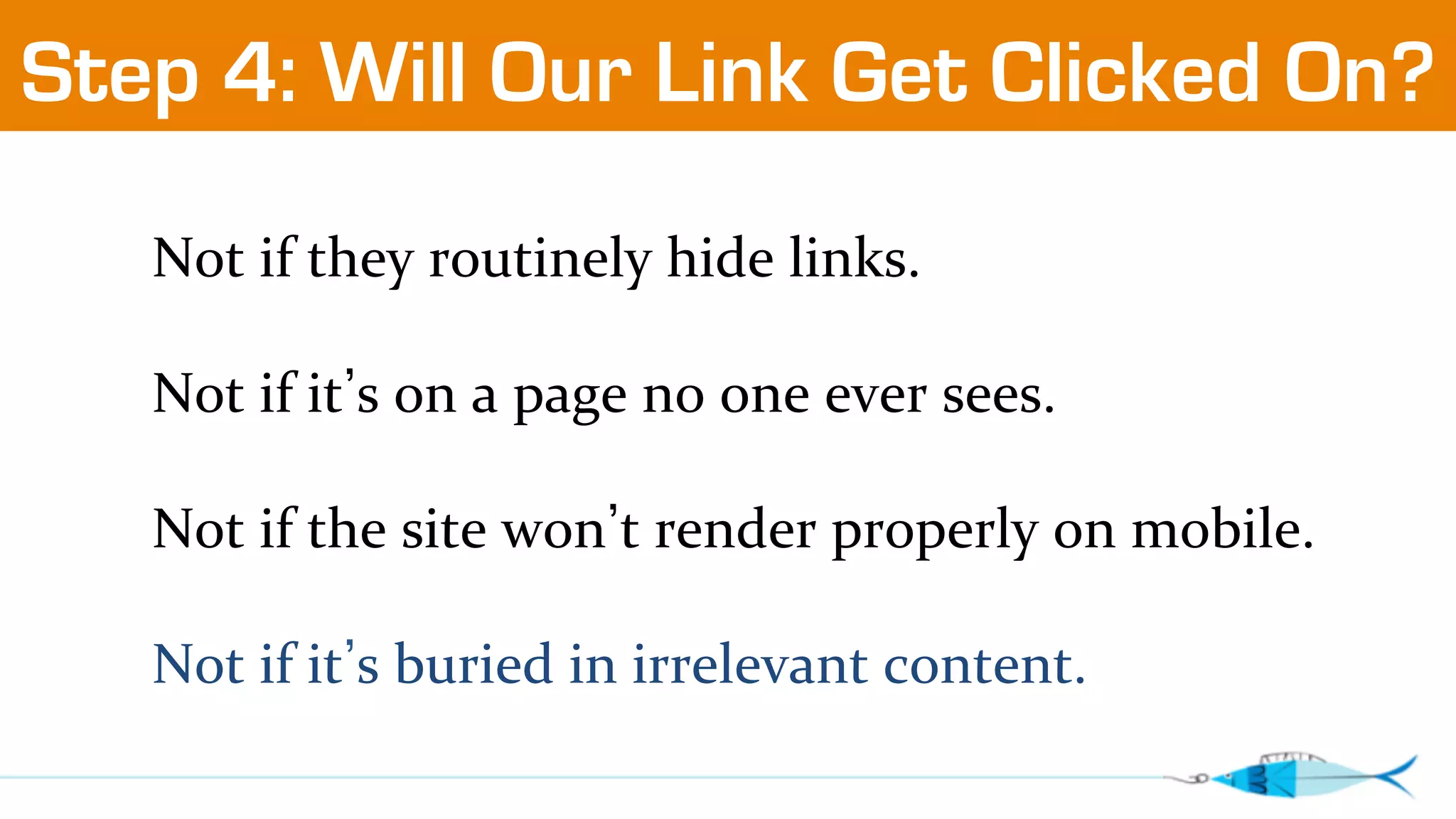 Step 4: Will Our Link Get Clicked On? 
Not 
if 
they 
routinely 
hide 
links. 
Not 
if 
it’s 
on 
a 
page 
no 
one 
ever 
sees. 
Not 
if 
the 
site 
won’t 
render 
properly 
on 
mobile. 
Not 
if 
it’s 
buried 
in 
irrelevant 
content. 
 