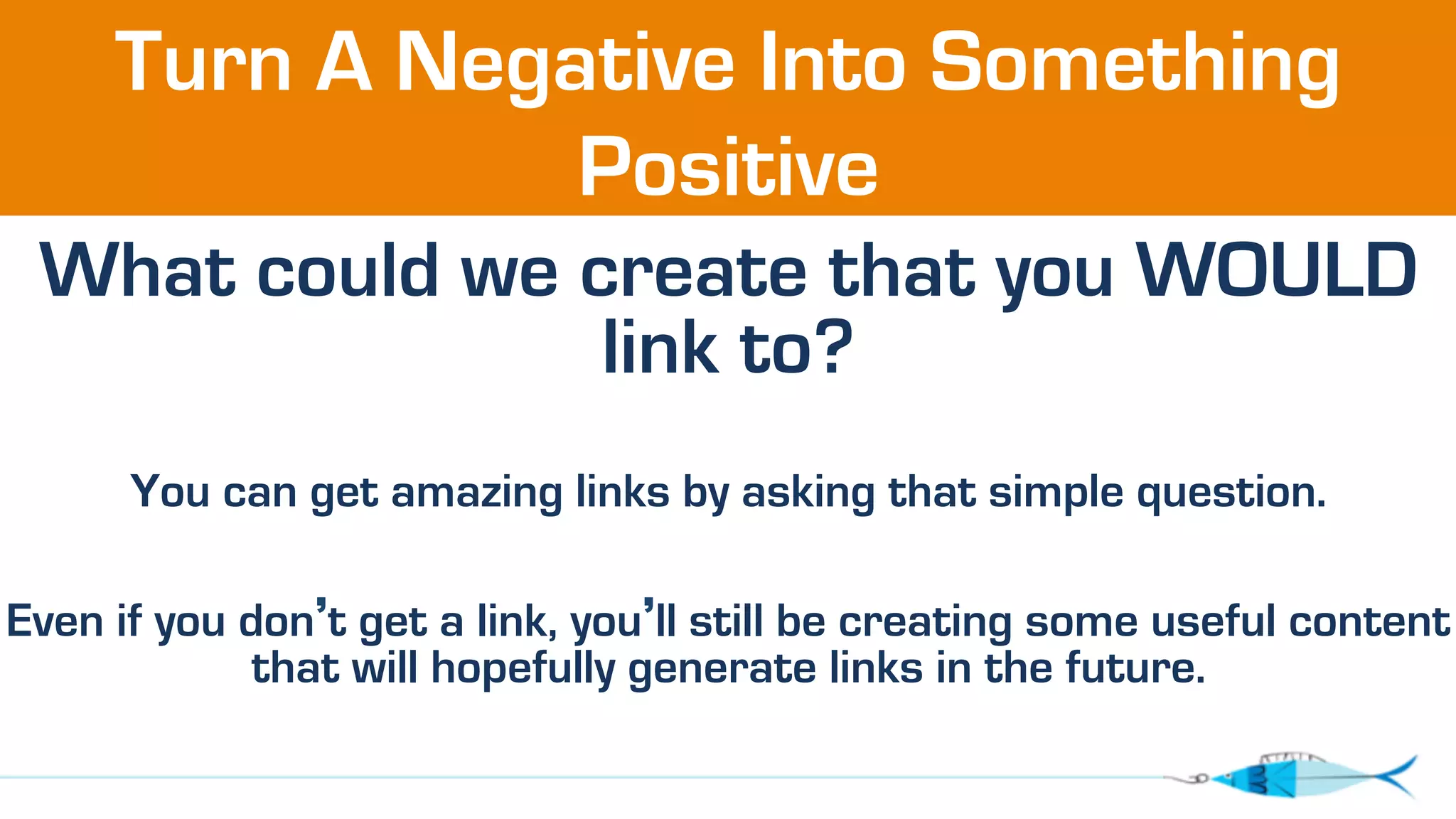 Turn A Negative Into Something 
Positive 
What could we create that you WOULD 
link to? 
You can get amazing links by asking that simple question. 
Even if you don’t get a link, you’ll still be creating some useful content 
that will hopefully generate links in the future. 
 