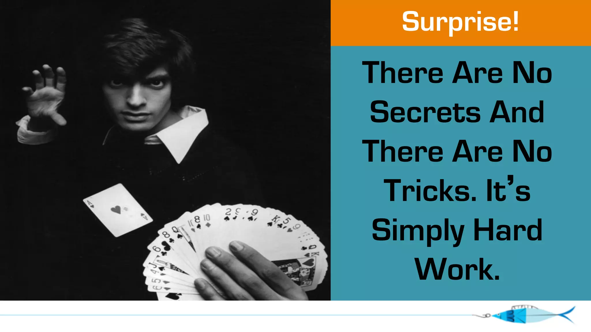 Surprise! 
There Are No 
Secrets And 
There Are No 
Tricks. It’s 
Simply Hard 
Work. 
 