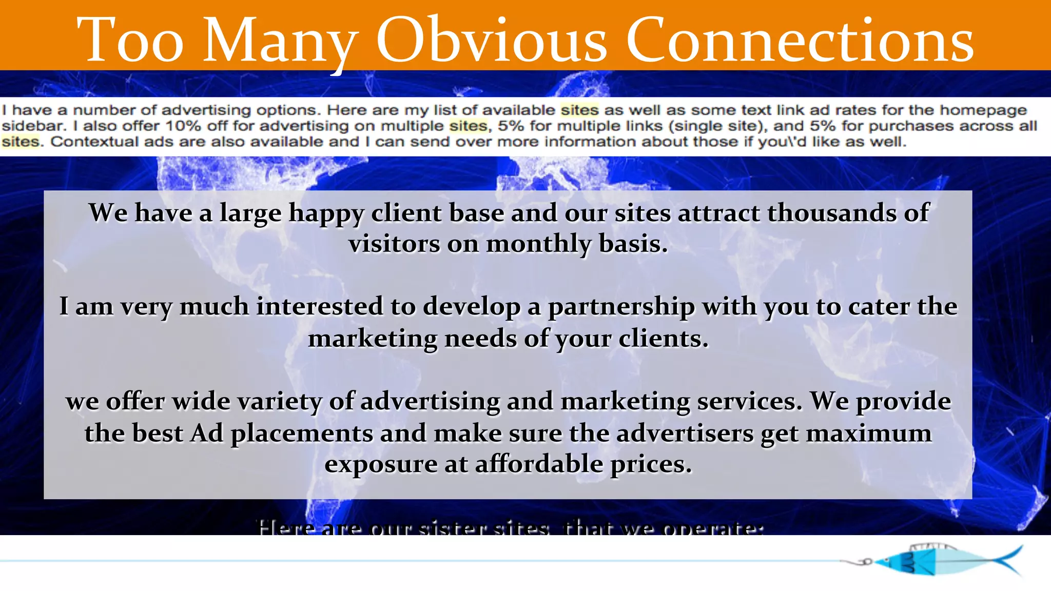 Too 
Many 
Obvious 
Connections 
We 
have 
a 
large 
happy 
client 
base 
and 
our 
sites 
attract 
thousands 
of 
visitors 
on 
monthly 
basis. 
I 
am 
very 
much 
interested 
to 
develop 
a 
partnership 
with 
you 
to 
cater 
the 
marketing 
needs 
of 
your 
clients. 
we 
offer 
wide 
variety 
of 
advertising 
and 
marketing 
services. 
We 
provide 
the 
best 
Ad 
placements 
and 
make 
sure 
the 
advertisers 
get 
maximum 
exposure 
at 
affordable 
prices. 
Here 
are 
our 
sister 
sites 
that 
we 
operate: 
 