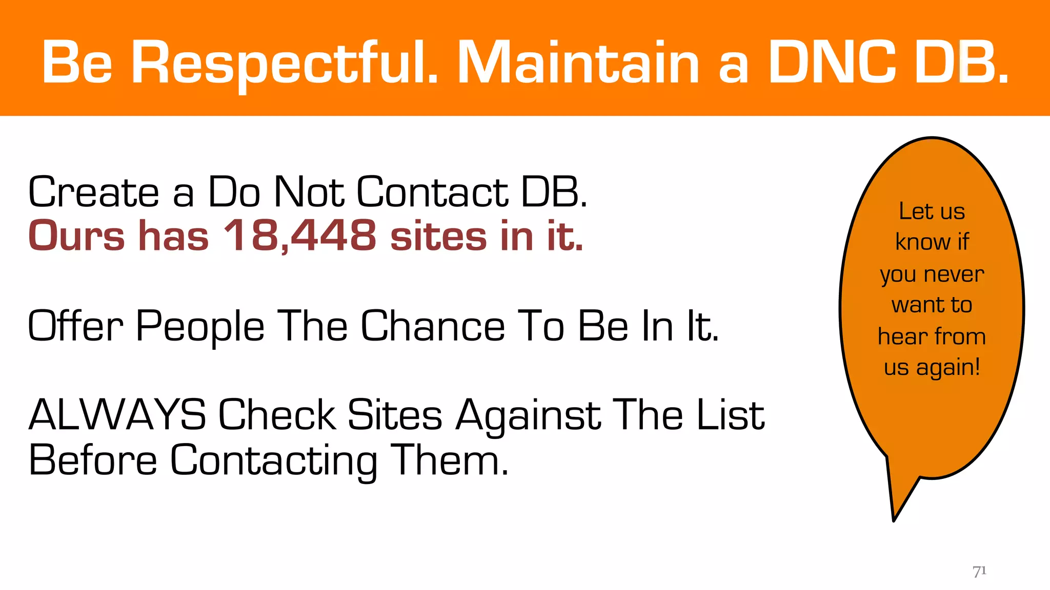 Be Respectful. Maintain a DNC DB. 
71 
Create a Do Not Contact DB. 
Ours has 18,448 sites in it. 
Offer People The Chance To Be In It. 
ALWAYS Check Sites Against The List 
Before Contacting Them. 
Let us 
know if 
you never 
want to 
hear from 
us again! 
 