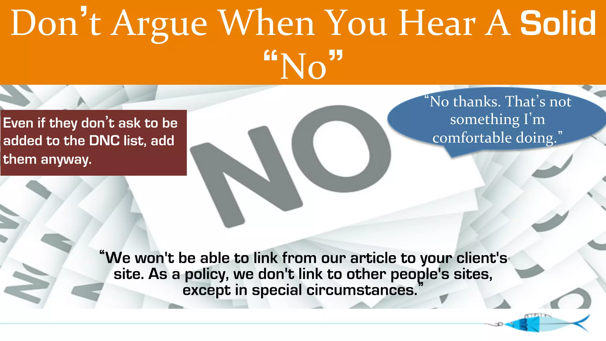 Don’t 
Argue 
When 
You 
Hear 
A 
Solid 
“No” 
“No 
“We won't be able to link from our article to your client's 
site. As a policy, we don't link to other people's sites, 
except in special circumstances.” 
thanks. 
That’s 
not 
something 
I’m 
comfortable 
doing.” 
Even if they don’t ask to be 
added to the DNC list, add 
them anyway. 
 
