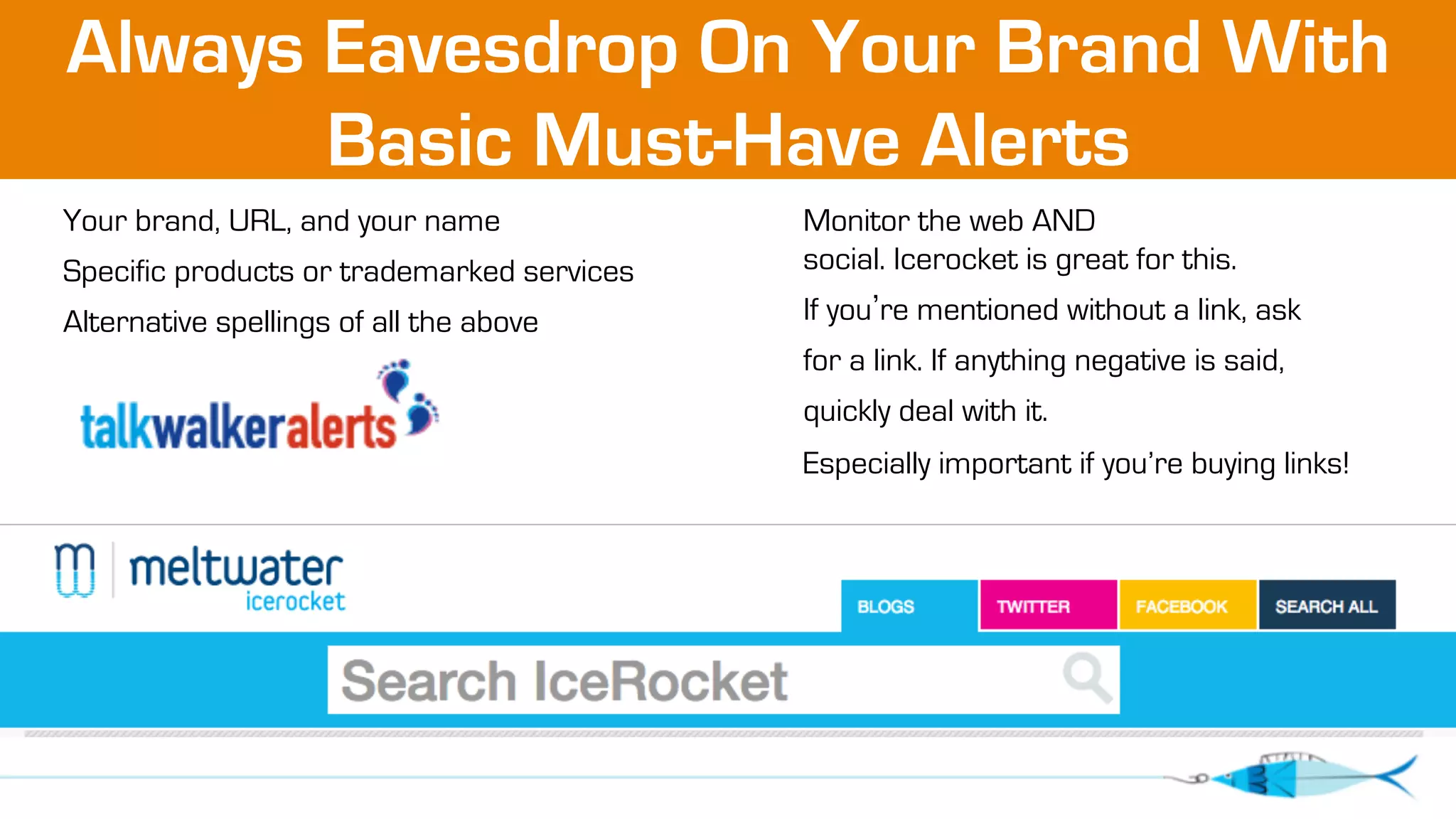 Always Eavesdrop On Your Brand With 
Basic Must-Have Alerts 
Your brand, URL, and your name 
Specific products or trademarked services 
Alternative spellings of all the above 
Monitor the web AND 
social. Icerocket is great for this. 
If you’re mentioned without a link, ask 
for a link. If anything negative is said, 
quickly deal with it. 
Especially important if you’re buying links! 
 