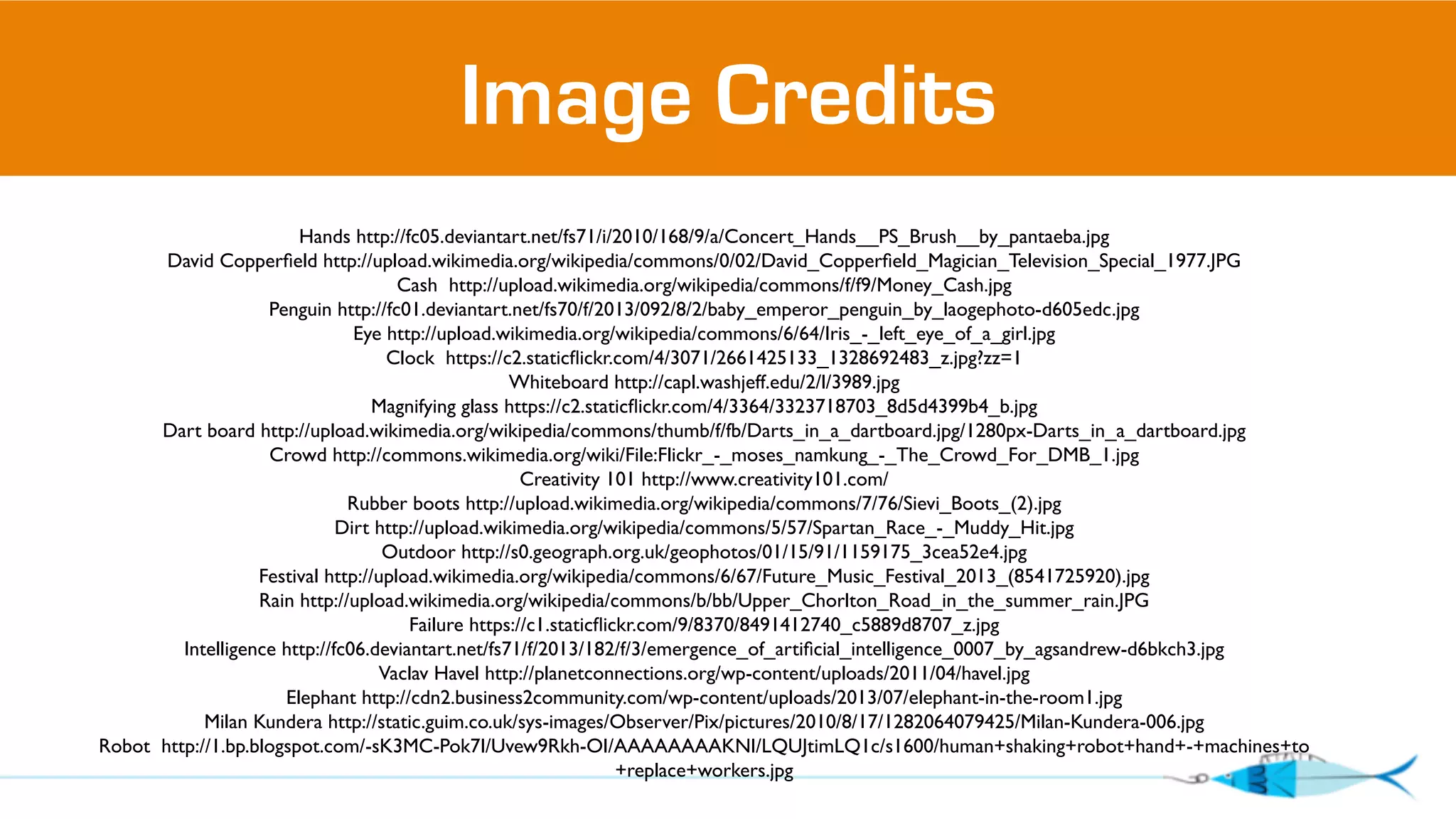 Image Credits 
Hands http://fc05.deviantart.net/fs71/i/2010/168/9/a/Concert_Hands__PS_Brush__by_pantaeba.jpg 
David Copperfield http://upload.wikimedia.org/wikipedia/commons/0/02/David_Copperfield_Magician_Television_Special_1977.JPG 
Cash http://upload.wikimedia.org/wikipedia/commons/f/f9/Money_Cash.jpg 
Penguin http://fc01.deviantart.net/fs70/f/2013/092/8/2/baby_emperor_penguin_by_laogephoto-d605edc.jpg 
Eye http://upload.wikimedia.org/wikipedia/commons/6/64/Iris_-_left_eye_of_a_girl.jpg 
Clock https://c2.staticflickr.com/4/3071/2661425133_1328692483_z.jpg?zz=1 
Whiteboard http://capl.washjeff.edu/2/l/3989.jpg 
Magnifying glass https://c2.staticflickr.com/4/3364/3323718703_8d5d4399b4_b.jpg 
Dart board http://upload.wikimedia.org/wikipedia/commons/thumb/f/fb/Darts_in_a_dartboard.jpg/1280px-Darts_in_a_dartboard.jpg 
Crowd http://commons.wikimedia.org/wiki/File:Flickr_-_moses_namkung_-_The_Crowd_For_DMB_1.jpg 
Creativity 101 http://www.creativity101.com/ 
Rubber boots http://upload.wikimedia.org/wikipedia/commons/7/76/Sievi_Boots_(2).jpg 
Dirt http://upload.wikimedia.org/wikipedia/commons/5/57/Spartan_Race_-_Muddy_Hit.jpg 
Outdoor http://s0.geograph.org.uk/geophotos/01/15/91/1159175_3cea52e4.jpg 
Festival http://upload.wikimedia.org/wikipedia/commons/6/67/Future_Music_Festival_2013_(8541725920).jpg 
Rain http://upload.wikimedia.org/wikipedia/commons/b/bb/Upper_Chorlton_Road_in_the_summer_rain.JPG 
Failure https://c1.staticflickr.com/9/8370/8491412740_c5889d8707_z.jpg 
Intelligence http://fc06.deviantart.net/fs71/f/2013/182/f/3/emergence_of_artificial_intelligence_0007_by_agsandrew-d6bkch3.jpg 
Vaclav Havel http://planetconnections.org/wp-content/uploads/2011/04/havel.jpg 
Elephant http://cdn2.business2community.com/wp-content/uploads/2013/07/elephant-in-the-room1.jpg 
Milan Kundera http://static.guim.co.uk/sys-images/Observer/Pix/pictures/2010/8/17/1282064079425/Milan-Kundera-006.jpg 
Robot http://1.bp.blogspot.com/-sK3MC-Pok7I/Uvew9Rkh-OI/AAAAAAAAKNI/LQUJtimLQ1c/s1600/human+shaking+robot+hand+-+machines+to 
+replace+workers.jpg 

