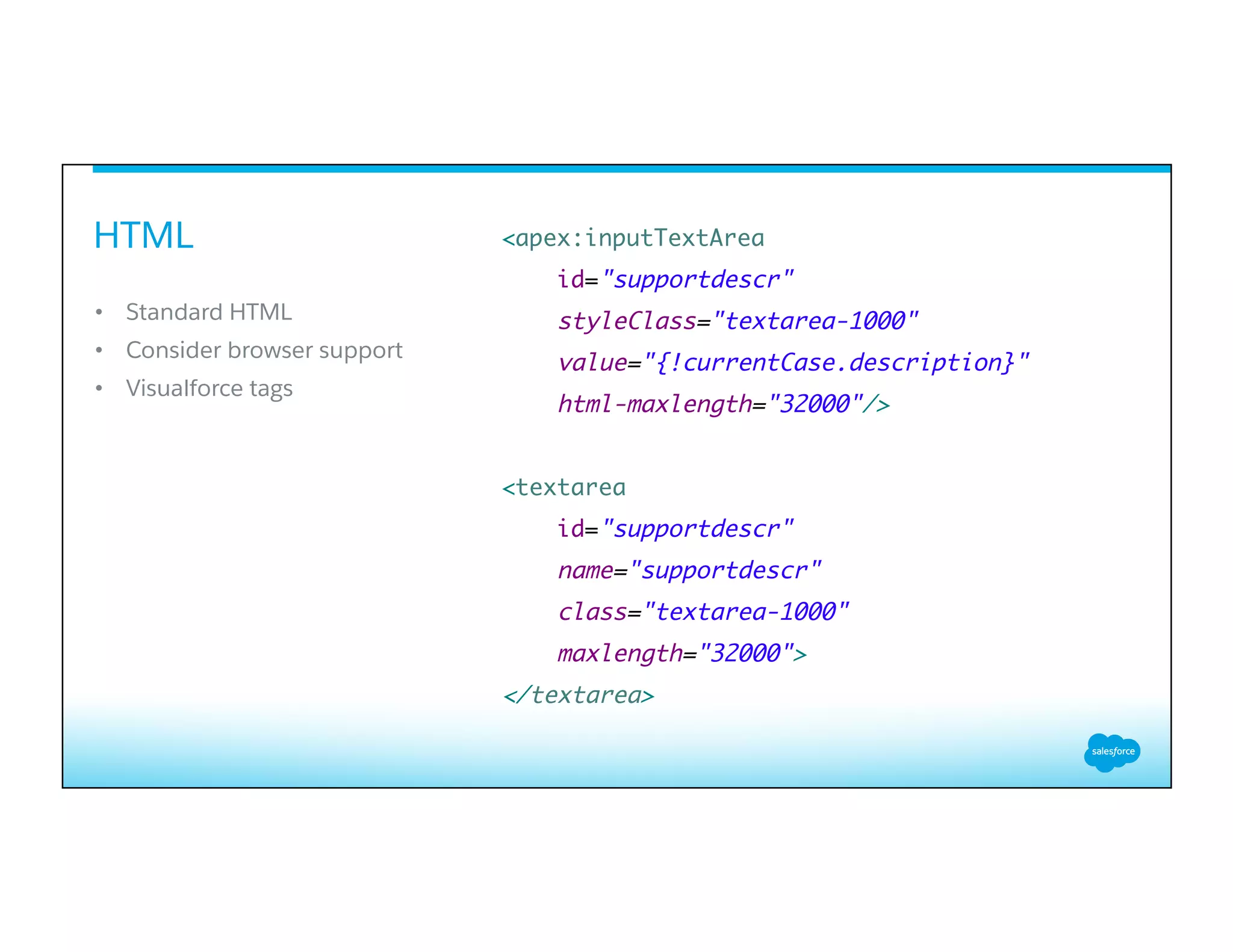 HTML
​ 
•  Standard HTML
•  Consider browser support
•  Visualforce tags
<apex:inputTextArea
id="supportdescr"
styleClass="textarea-1000"
value="{!currentCase.description}"
html-maxlength="32000"/>
<textarea
id="supportdescr"
name="supportdescr"
class="textarea-1000"
maxlength="32000">
</textarea>
 