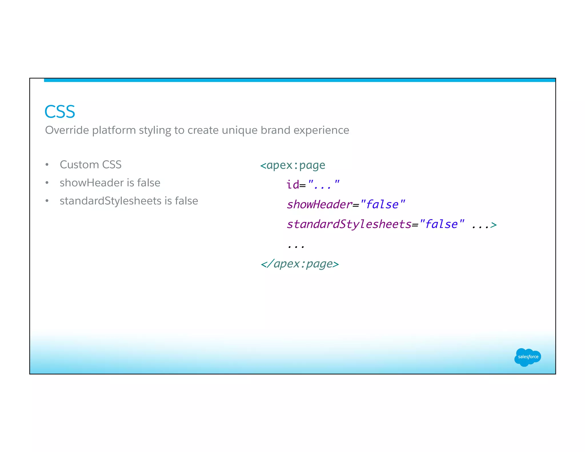 CSS
​ 
•  Custom CSS
•  showHeader is false
•  standardStylesheets is false
<apex:page
id="..."
showHeader="false"
standardStylesheets="false" ...>
...
</apex:page>
Override platform styling to create unique brand experience
 