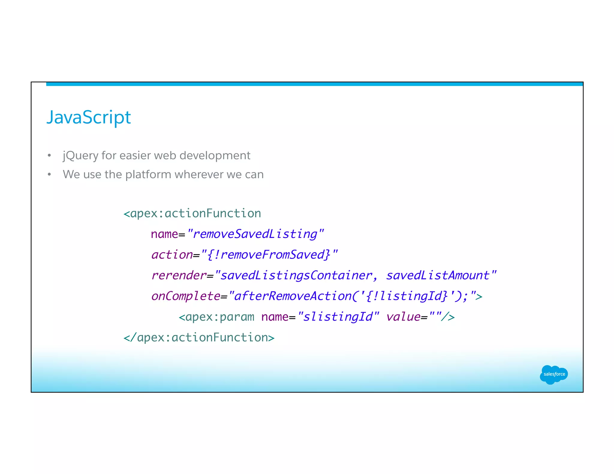 JavaScript
​ 
•  jQuery for easier web development
•  We use the platform wherever we can
<apex:actionFunction
name="removeSavedListing"
action="{!removeFromSaved}"
rerender="savedListingsContainer, savedListAmount"
onComplete="afterRemoveAction('{!listingId}');">
<apex:param name="slistingId" value=""/>
</apex:actionFunction>
 