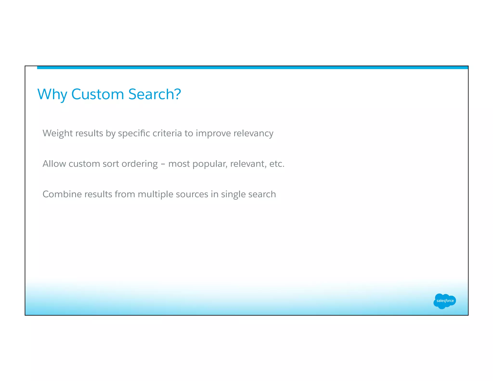 Why Custom Search?
​ 
Weight results by speciﬁc criteria to improve relevancy
Allow custom sort ordering – most popular, relevant, etc.
Combine results from multiple sources in single search
 