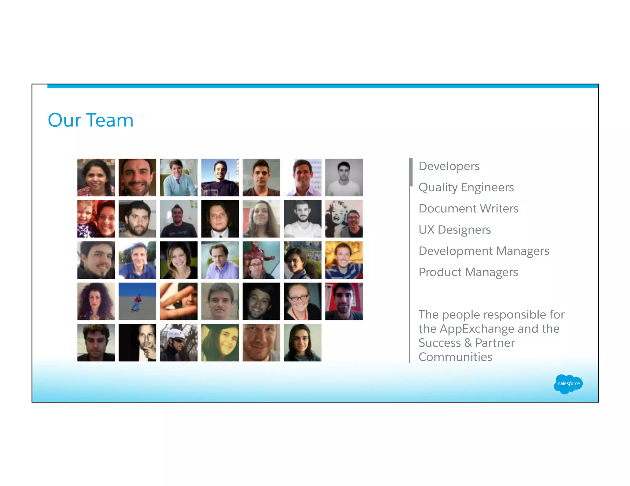 Our Team
​ Developers
​ Quality Engineers
​ Document Writers
​ UX Designers
​ Development Managers
​ Product Managers
​ The people responsible for
the AppExchange and the
Success & Partner
Communities
​ 
 