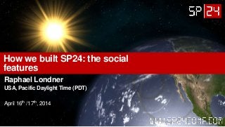 How we built SP24: the social
features
Raphael Londner
USA, Pacific Daylight Time (PDT)
April 16th /17th, 2014
 