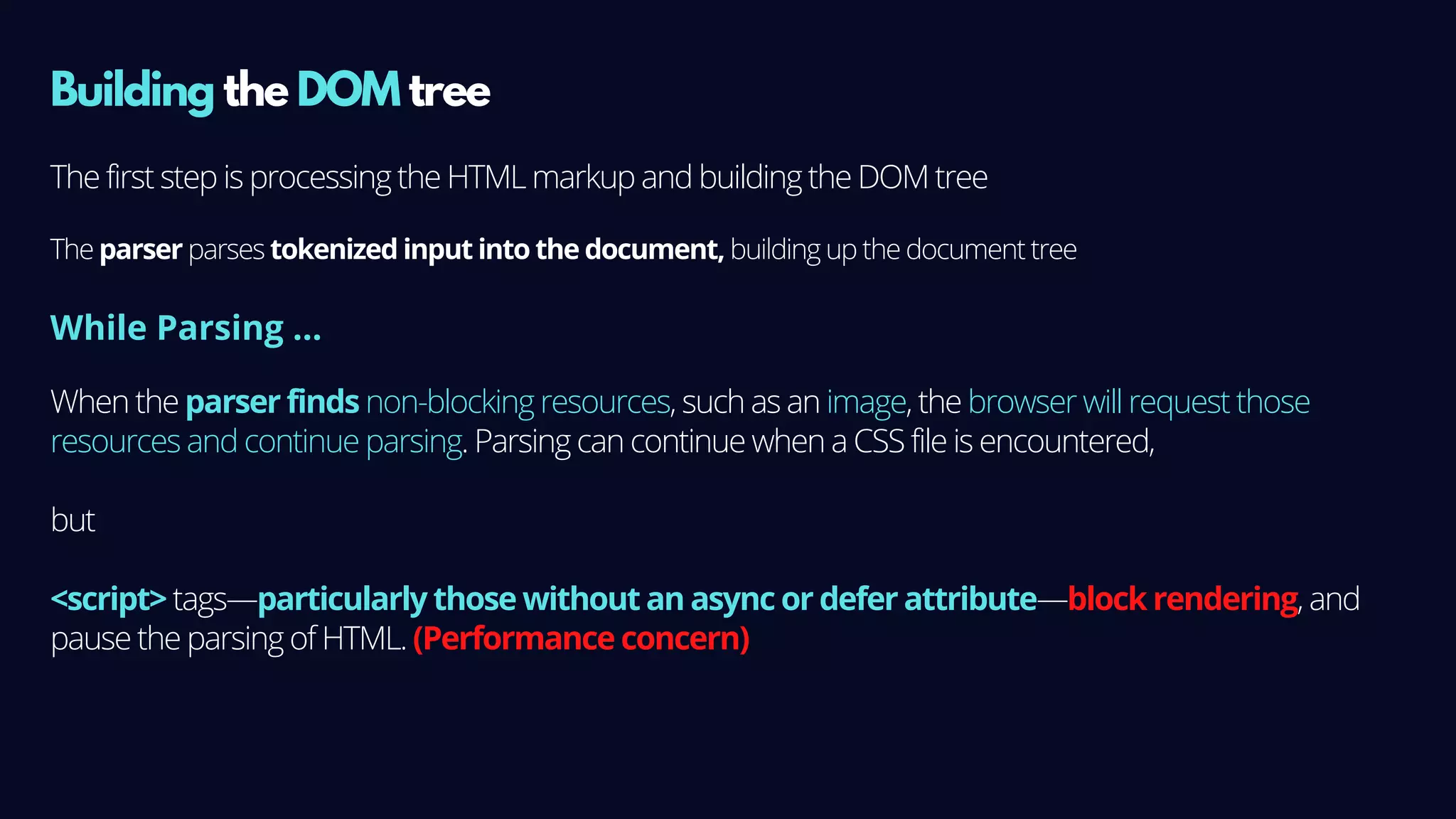 Building the DOM tree
The first step is processing the HTML markup and building the DOM tree
The parser parses tokenized input into the document, building up the document tree
When the parser finds non-blocking resources, such as an image, the browser will request those
resources and continue parsing. Parsing can continue when a CSS file is encountered,
but
<script> tags—particularly those without an async or defer attribute—block rendering, and
pause the parsing of HTML. (Performance concern)
While Parsing ...
 