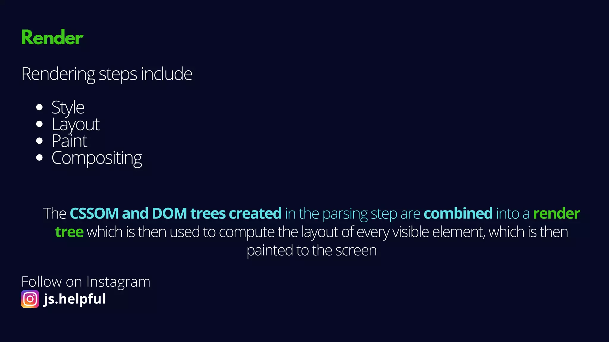 Render
Style
Layout
Paint
Compositing
Rendering steps include
The CSSOM and DOM trees created in the parsing step are combined into a render
tree which is then used to compute the layout of every visible element, which is then
painted to the screen
Follow on Instagram
js.helpful
 