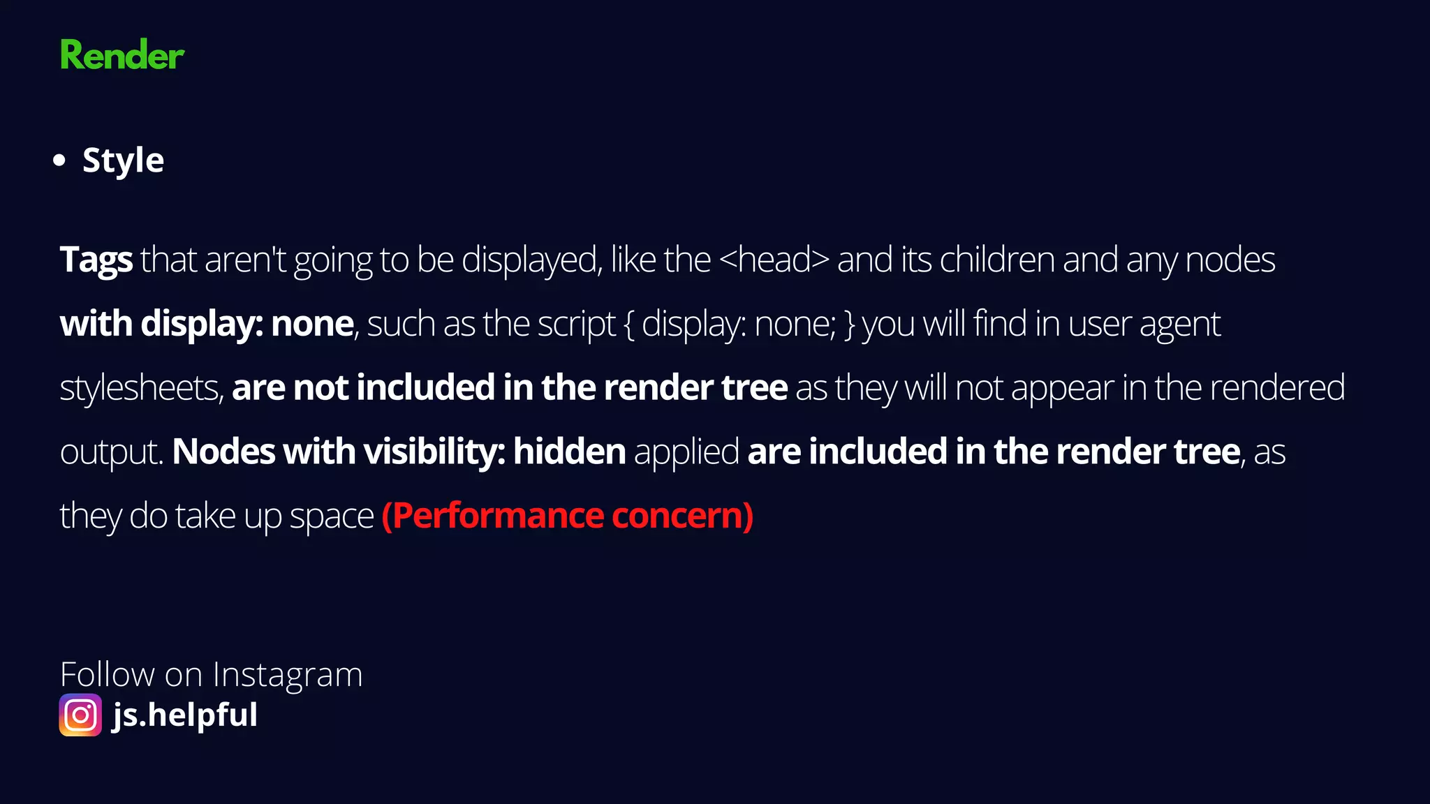 Render
Style
Tags that aren't going to be displayed, like the <head> and its children and any nodes
with display: none, such as the script { display: none; } you will find in user agent
stylesheets, are not included in the render tree as they will not appear in the rendered
output. Nodes with visibility: hidden applied are included in the render tree, as
they do take up space (Performance concern)
Follow on Instagram
js.helpful
 