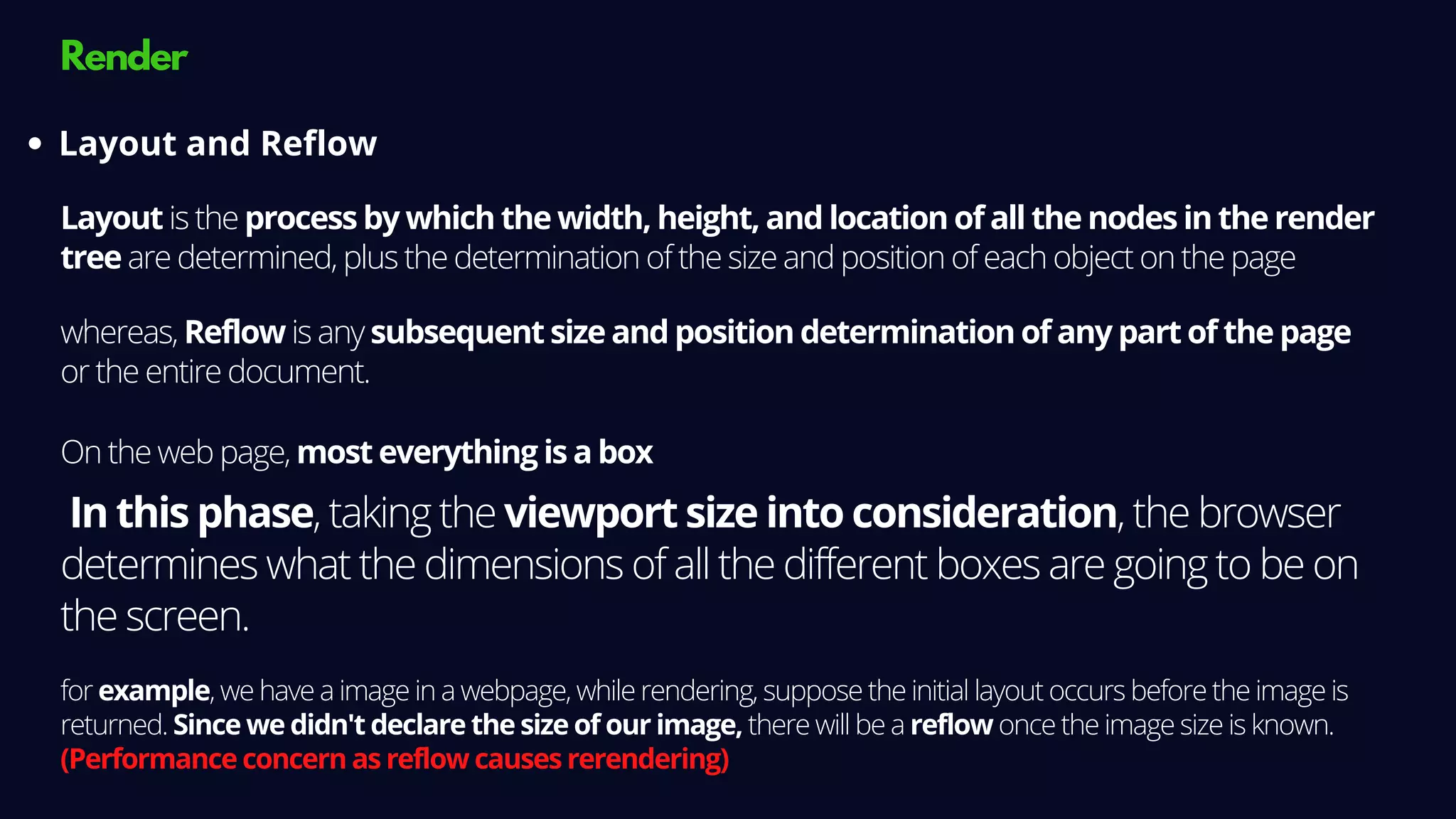 Render
Layout is the process by which the width, height, and location of all the nodes in the render
tree are determined, plus the determination of the size and position of each object on the page
Layout and Reflow
On the web page, most everything is a box
In this phase, taking the viewport size into consideration, the browser
determines what the dimensions of all the different boxes are going to be on
the screen.
for example, we have a image in a webpage, while rendering, suppose the initial layout occurs before the image is
returned. Since we didn't declare the size of our image, there will be a reflow once the image size is known.
(Performance concern as reflow causes rerendering)
whereas, Reflow is any subsequent size and position determination of any part of the page
or the entire document.
 