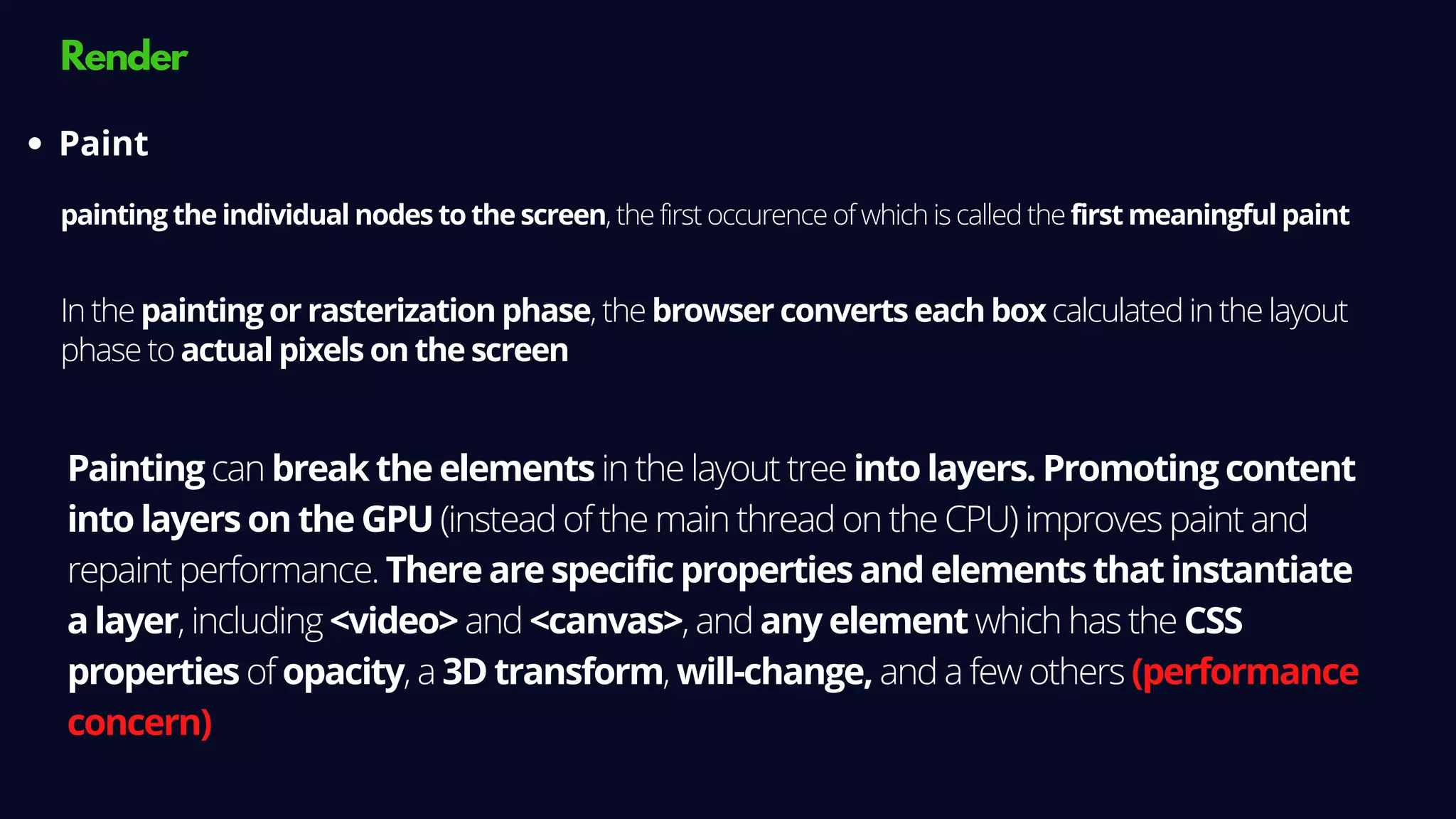 Render
painting the individual nodes to the screen, the first occurence of which is called the first meaningful paint
Paint
In the painting or rasterization phase, the browser converts each box calculated in the layout
phase to actual pixels on the screen
Painting can break the elements in the layout tree into layers. Promoting content
into layers on the GPU (instead of the main thread on the CPU) improves paint and
repaint performance. There are specific properties and elements that instantiate
a layer, including <video> and <canvas>, and any element which has the CSS
properties of opacity, a 3D transform, will-change, and a few others (performance
concern)
 