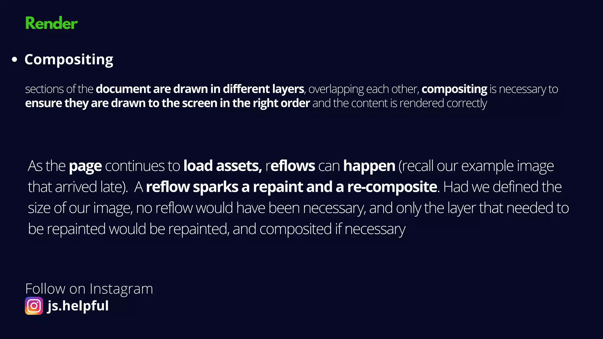 Render
sections of the document are drawn in different layers, overlapping each other, compositing is necessary to
ensure they are drawn to the screen in the right order and the content is rendered correctly
Compositing
As the page continues to load assets, reflows can happen (recall our example image
that arrived late). A reflow sparks a repaint and a re-composite. Had we defined the
size of our image, no reflow would have been necessary, and only the layer that needed to
be repainted would be repainted, and composited if necessary
Follow on Instagram
js.helpful
 