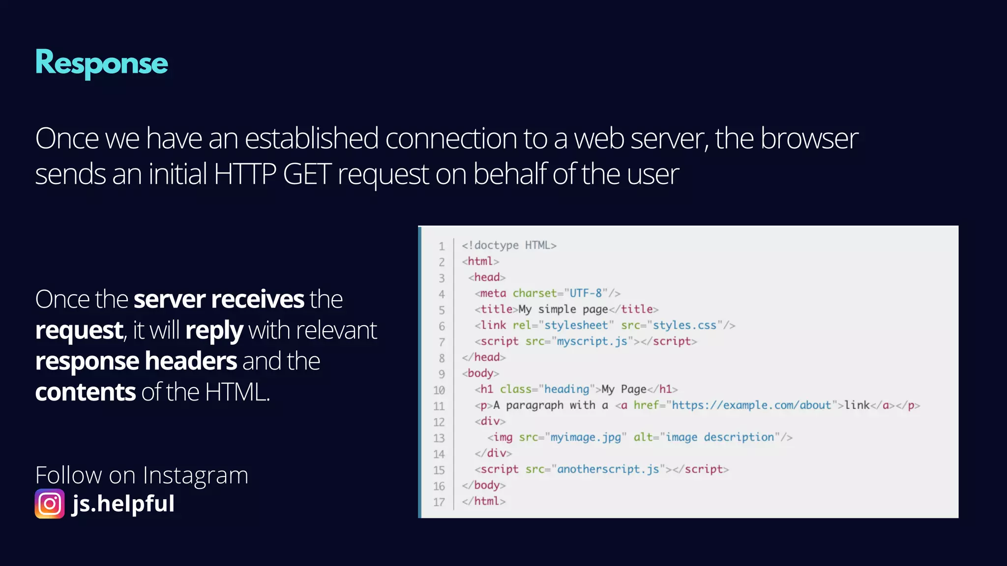 Response
Once we have an established connection to a web server, the browser
sends an initial HTTP GET request on behalf of the user
Once the server receives the
request, it will reply with relevant
response headers and the
contents of the HTML.
Follow on Instagram
js.helpful
 