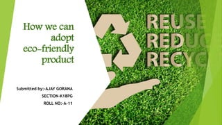How we can
adopt
eco-friendly
product
Submitted by:-AJAY GORANA
SECTION-K18PG
ROLL NO:-A-11
 