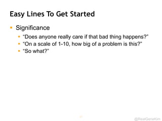@RealGeneKim
Easy Lines To Get Started
 Significance
 “Does anyone really care if that bad thing happens?”
 “On a scale of 1-10, how big of a problem is this?”
 “So what?”
37
 