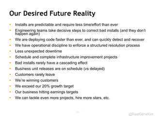@RealGeneKim
Our Desired Future Reality
 Installs are predictable and require less time/effort than ever
 Engineering teams take decisive steps to correct bad installs (and they don’t
happen again)
 We are deploying code faster than ever, and can quickly detect and recover
 We have operational discipline to enforce a structured resolution process
 Less unexpected downtime
 Schedule and complete infrastructure improvement projects
 Bad installs rarely have a cascading effect
 Business unit releases are on schedule (vs delayed)
 Customers rarely leave
 We’re winning customers
 We exceed our 20% growth target
 Our business hitting earnings targets
 We can tackle even more projects, hire more stars, etc.
56
 