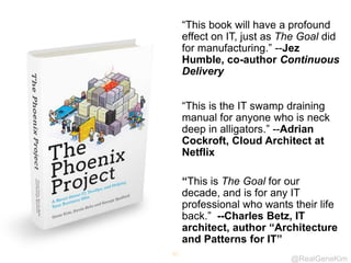 @RealGeneKim
65
“This book will have a profound
effect on IT, just as The Goal did
for manufacturing.” --Jez
Humble, co-author Continuous
Delivery
“This is the IT swamp draining
manual for anyone who is neck
deep in alligators.” --Adrian
Cockroft, Cloud Architect at
Netflix
“This is The Goal for our
decade, and is for any IT
professional who wants their life
back.” --Charles Betz, IT
architect, author “Architecture
and Patterns for IT”
 