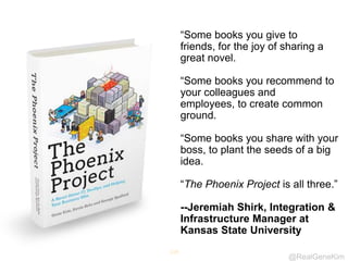 @RealGeneKim
119
“Some books you give to
friends, for the joy of sharing a
great novel.
“Some books you recommend to
your colleagues and
employees, to create common
ground.
“Some books you share with your
boss, to plant the seeds of a big
idea.
“The Phoenix Project is all three.”
--Jeremiah Shirk, Integration &
Infrastructure Manager at
Kansas State University
 