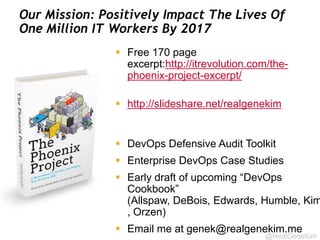 @RealGeneKim
Our Mission: Positively Impact The Lives Of
One Million IT Workers By 2017
 Free 170 page
excerpt:http://itrevolution.com/the-
phoenix-project-excerpt/
 http://slideshare.net/realgenekim
 DevOps Defensive Audit Toolkit
 Enterprise DevOps Case Studies
 Early draft of upcoming “DevOps
Cookbook”
(Allspaw, DeBois, Edwards, Humble, Kim
, Orzen)
 Email me at genek@realgenekim.me
 