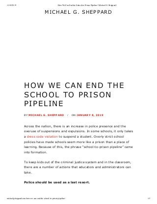 11/18/2019 How We Can End the School-to-Prison Pipeline | Michael G. Sheppard
michaelgsheppard.com/how-we-can-end-the-school-to-prison-pipeline/ 1/3
MICHAEL	G.	SHEPPARD
HOW	WE	CAN	END	THE
SCHOOL	TO	PRISON
PIPELINE
BY	MICHAEL	G.	SHEPPARD	 / ON	JANUARY	8,	2019
Across	the	nation,	there	is	an	increase	in	police	presence	and	the
overuse	of	suspensions	and	expulsions.	In	some	schools,	it	only	takes
a	dress	code	violation	to	suspend	a	student.	Overly	strict	school
policies	have	made	schools	seem	more	like	a	prison	than	a	place	of
learning.	Because	of	this,	the	phrase	“school-to-prison	pipeline”	came
into	formation.
To	keep	kids	out	of	the	criminal	justice	system	and	in	the	classroom,
there	are	a	number	of	actions	that	educators	and	administrators	can
take.
Police	should	be	used	as	a	last	resort.	
 