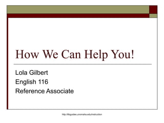 How We Can Help You!
Lola Gilbert
English 116
Reference Associate
http://libguides.unomaha.edu/instruction
 