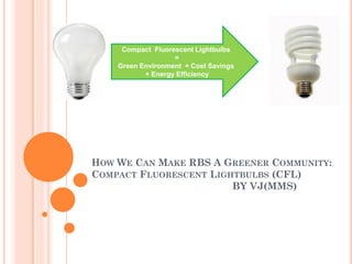 Compact Fluorescent Lightbulbs
                   =
    Green Environment + Cost Savings
           + Energy Efficiency




HOW WE CAN MAKE RBS A GREENER COMMUNITY:
COMPACT FLUORESCENT LIGHTBULBS (CFL)
                        BY VJ(MMS)
 