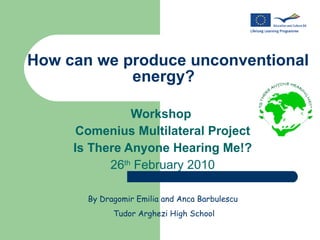 How can we produce unconventional energy?  Workshop  Comenius Multilateral Project Is There Anyone Hearing Me!? 26 th  February 2010 By Dragomir Emilia and Anca Barbulescu  Tudor Arghezi High School 