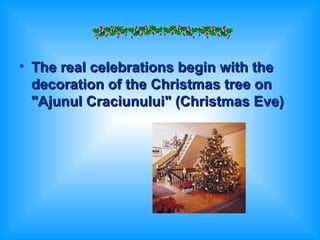 The real celebrations begin with the decoration of the Christmas tree on "Ajunul Craciunului" (Christmas Eve)   