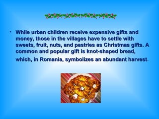 While urban children receive expensive gifts and money, those in the villages have to settle with sweets, fruit, nuts, and pastries as Christmas gifts. A common and popular gift is knot-shaped bread, which, in Romania, symbolizes an abundant harvest . 