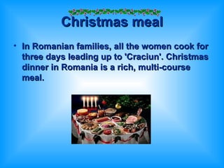 Christmas meal In Romanian families, all the women cook for three days leading up to 'Craciun'. Christmas dinner in Romania is a rich, multi-course meal.  