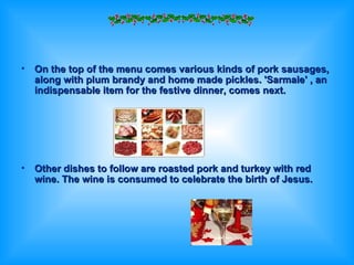 On the top of the menu comes various kinds of pork sausages, along with plum brandy and home made pickles. 'Sarmale' , an indispensable item for the festive dinner, comes next.  Other dishes to follow are roasted pork and turkey with red wine. The wine is consumed to celebrate the birth of Jesus. 