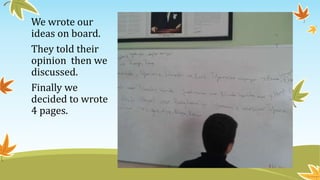 We wrote our
ideas on board.
They told their
opinion then we
discussed.
Finally we
decided to wrote
4 pages.
 