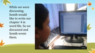 While we were
discussing,
Semih would
like to write our
chapter 4 in
word file. So we
discussed and
Semih wrote
them.
 