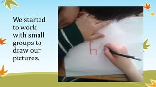 We started
to work
with small
groups to
draw our
pictures.
 