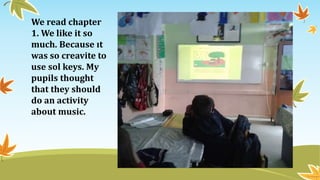 We read chapter
1. We like it so
much. Because ıt
was so creavite to
use sol keys. My
pupils thought
that they should
do an activity
about music.
 