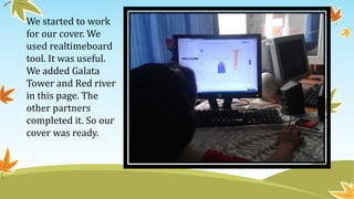 We started to work
for our cover. We
used realtimeboard
tool. It was useful.
We added Galata
Tower and Red river
in this page. The
other partners
completed it. So our
cover was ready.
 