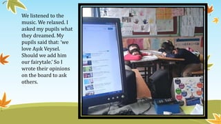 We listened to the
music. We relaxed. I
asked my pupils what
they dreamed. My
pupils said that: ‘we
love Aşık Veysel.
Should we add him
our fairytale.’ So I
wrote their opinions
on the board to ask
others.
 