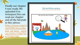 Finally our chapter
4 was ready. We
uploaded it in
twinspace.You can
read our chapter
and all the fairytale
in this adress:
http://issuu.com/vi
cky5209/docs/the_
lost_sol_keys__myst
ery/43?e=1784734
6/13301302
 
